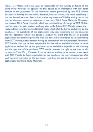 Page 1211
rights. TCT Mobile will at no stage be responsible for the inability or failure of the 
Third Party Materials to operate on this device or in interaction with any other 
devices of the purchaser. To the maximum extent permitted by law, TCT Mobile 
disclaims  all  liability  for  any  claims,  demands,  suits  or  actions,  and  more  specifically  – 
but  not  limited  to  –  tort  law  actions,  under  any  theory  of  liability,  arising  out  of  the 
use, by whatever means, or attempts to use,...