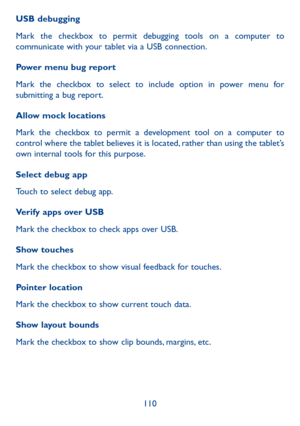 Page 111110
USB debugging
Mark the checkbox to permit debugging tools on a computer to 
communicate with your tablet via a USB connection.
Power menu bug report
Mark the checkbox to select to include option in power menu for 
submitting a bug report.
Allow mock locations
Mark the checkbox to permit a development tool on a computer to 
control where the tablet believes it is located, rather than using the tablet’s 
own internal tools for this purpose.
Select debug app 
Touch to select debug app.
Verify apps over...