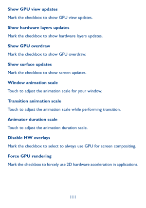 Page 112111
Show GPU view updates
Mark the checkbox to show GPU view updates.
Show hardware layers updates
Mark the checkbox to show hardware layers updates.
Show GPU overdraw
Mark the checkbox to show GPU overdraw.
Show surface updates
Mark the checkbox to show screen updates.
Window animation scale
Touch to adjust the animation scale for your window.
Transition animation scale
Touch to adjust the animation scale while performing transition.
Animator duration scale
Touch to adjust the animation duration scale....