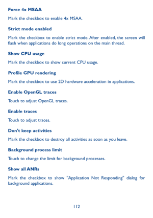 Page 113112
Force 4x MSAA
Mark the checkbox to enable 4x MSAA.
Strict mode enabled
Mark the checkbox to enable strict mode. After enabled, the screen will 
flash when applications do long operations on the main thread.
Show CPU usage
Mark the checkbox to show current CPU usage.
Profile GPU rendering
Mark the checkbox to use 2D hardware acceleration in applications.
Enable OpenGL traces
Touch to adjust OpenGL traces.
Enable traces
Touch to adjust traces.
Don't keep activities
Mark the checkbox to destroy all...