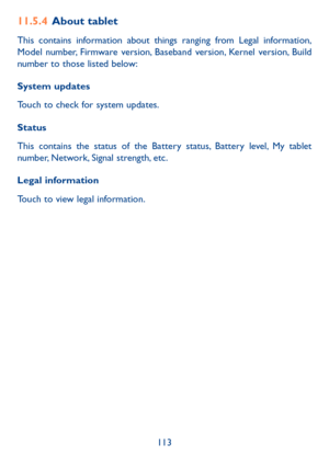 Page 114113
11.5.4 About tablet
This contains information about things ranging from Legal information, 
Model number, Firmware version, Baseband version, Kernel version, Build 
number to those listed below:
System updates
Touch to check for system updates.
Status 
This contains the status of the Battery status, Battery level, My tablet 
number, Network, Signal strength, etc.
Legal information
Touch to view legal information. 