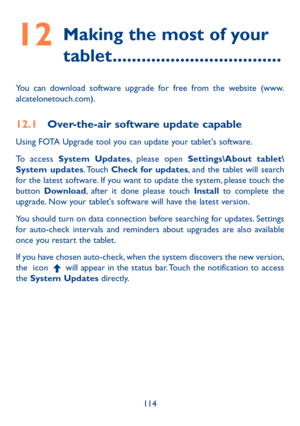 Page 115114
12  
Making the most of your 
tablet ...................................
You can download software upgrade for free from the website (www.
alcatelonetouch.com).
12.1  Over-the-air software update capable
Using FOTA Upgrade tool you can update your tablet's software.
To access  System Updates, please open  Settings\About tablet\
System  updates. Touch  Check for updates, and the tablet will search 
for the latest software. If you want to update the system, please touch the 
button  Download, after...