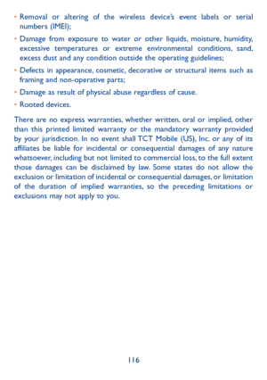 Page 117116
•	
Removal or altering of the wireless device’s event labels or serial 
numbers (IMEI);
•	 Damage from exposure to water or other liquids, moisture, humidity, 
excessive temperatures or extreme environmental conditions, sand, 
excess dust and any condition outside the operating guidelines;
•	 Defects in appearance, cosmetic, decorative or structural items such as 
framing and non-operative parts;
•	 Damage as result of physical abuse regardless of cause. 
•	 Rooted devices.
There are no express...