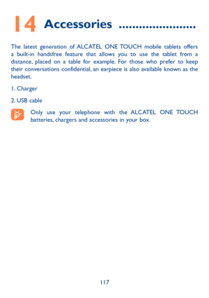 Page 118117
14 Accessories  .......................
The latest generation of ALCATEL ONE TOUCH mobile tablets offers 
a built-in handsfree feature that allows you to use the tablet from a 
distance, placed on a table for example. For those who prefer to keep 
their conversations confidential, an earpiece is also available known as the 
headset.
1. Charger
2. USB cable
Only use your telephone with the ALCATEL ONE TOUCH 
batteries, chargers and accessories in your box. 