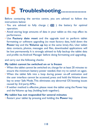 Page 119118
15 Troubleshooting .................
Before contacting the service centre, you are advised to follow the 
instructions below:
• You are advised to fully charge ( 
 ) the battery for optimal 
operation.
•  Avoid storing large amounts of data in your tablet as this may affect its 
performance.
•  Use  Factory date reset and the upgrade tool to perform tablet 
formatting or software upgrading (to reset factory data, hold down the 
Power  key and the Volume up key at the same time). ALL User tablet...