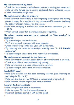 Page 120119
My tablet turns off by itself
• 
Check that your screen is locked when you are not using your tablet, and 
make sure the Pow e r  key is not mis-contacted due to unlocked screen.
•  Check the battery charge level.
My tablet cannot charge properly
•  Make sure that your battery is not completely discharged; if the battery 
power is empty for a long time, it may take around 20 minutes to display 
the battery charger indicator on the screen.
•  Make  sure  charging  is  carried  out  under  normal...