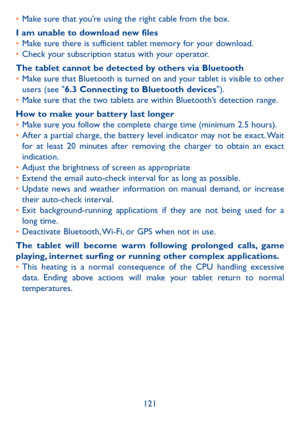 Page 122121
• 
Make sure that you’re using the right cable from the box.
I am unable to download new files
•  Make sure there is sufficient tablet memory for your download.
•  Check your subscription status with your operator.
The tablet cannot be detected by others via Bluetooth
•  Make sure that Bluetooth is turned on and your tablet is visible to other 
users (see "6.3 Connecting to Bluetooth devices").
•  Make sure that the two tablets are within Bluetooth’s detection range.
How to make your battery...