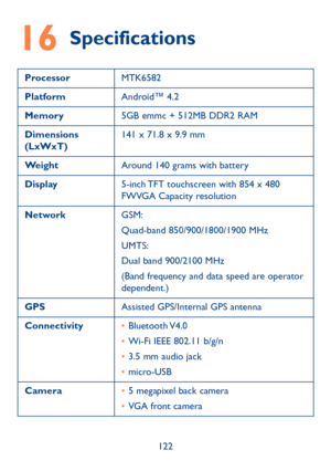 Page 123122
16 Specifications
ProcessorMTK6582
Platform Android™ 4.2
Memory 5GB emmc + 512MB DDR2 RAM  
Dimensions 
(LxWxT) 141 x 71.8 x 9.9 mm
Weight Around 140 grams with battery
Display 5-inch TFT touchscreen with 854 x 480 
FWVGA Capacity resolution
Network GSM:
Quad-band 850/900/1800/1900 MHz
UMTS:
Dual band 900/2100 MHz
(Band frequency and data speed are operator 
dependent.)
GPS Assisted GPS/Internal GPS antenna
Connectivity • Bluetooth V4.0
•  Wi-Fi IEEE 802.11 b/g/n
•  3.5 mm audio jack
•  micro-USB...