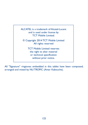 Page 126125
ALCATEL is a trademark of Alcatel-Lucent 
and is used under license by  TCT Mobile Limited.
© Copyright 2014 TCT Mobile Limited  All rights reserved
TCT Mobile Limited reserves   the right to alter material  or technical specification   without prior notice.
All "Signature" ringtones embedded in this tablet have been composed, 
arranged and mixed by NU TROPIC (Amar Kabouche). 