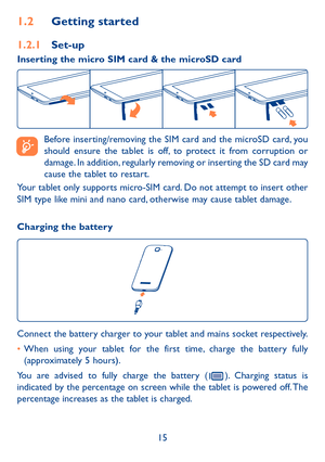 Page 1615
1.2 Getting started
1.2.1  Set-up
Inserting the micro SIM card & the microSD card 
 
Before inserting/removing the SIM card and the microSD card, you 
should ensure the tablet is off, to protect it from corruption or 
damage. In addition, regularly removing or inserting the SD card may 
cause the tablet to restart.
Your tablet only supports micro-SIM card. Do not attempt to insert other 
SIM type like mini and nano card, otherwise may cause tablet damage.
Charging the battery
Connect the battery...