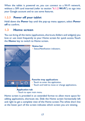 Page 1817
When the tablet is powered on, you can connect to a Wi-Fi network, 
without a SIM card inserted (refer to section "6.1.2 Wi-Fi"), to sign into 
your Google account and to use some features.
1.2.3 
Power off your tablet
Hold down the Pow e r  key until the pop-up menu appears, select Power 
off to confirm.
1.3  Home screen
You can bring all the items (applications, shortcuts, folders and widgets) you 
love or use most frequently to your Home screen for quick access. Touch 
the Home key to...