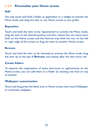 Page 2625
1.3.5 Personalize your Home screen
Add
You may touch and hold a folder, an application or a widget to activate the 
Move mode, and drag the item to any Home screen as you prefer.
Reposition 
Touch and hold the item to be repositioned to activate the Move mode, 
drag the item to the desired position and then release. You can move items 
both on the Home screen and the Favorite tray. Hold the icon on the left 
or right edge of the screen to drag the item to another Home screen.
Remove
Touch and hold the...