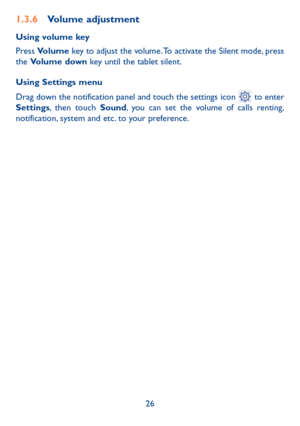 Page 2726
1.3.6 Volume adjustment
Using volume key
Press Volume key to adjust the volume. To activate the Silent mode, press 
the Volume down key until the tablet silent.
Using Settings menu  
Drag down the notification panel and touch the settings icon 
 to enter 
Settings, then touch Sound, you can set the volume of calls renting, 
notification, system and etc. to your preference. 