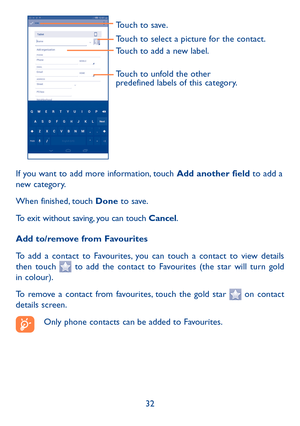 Page 3332
Touch to select a picture for the contact.
Touch to unfold the other 
predefined labels of this category.
Touch to save.
Touch to add a new label.
If you want to add more information, touch Add another field to add a 
new category.
When finished, touch Done to save.
To exit without saving, you can touch Cancel.
Add to/remove from Favourites
To add a contact to Favourites, you can touch a contact to view details 
then touch 
 to add the contact to Favourites (the star will turn gold 
in colour). 
To...