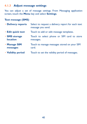 Page 4140
4.1.3 Adjust message settings
You can adjust a set of message settings. From Messaging application 
screen, touch the Menu key and select Settings. 
Text message (SMS)
•	 Delivery reports Select to request a delivery report for each text 
message you send.
•	 Edit quick text Touch to add or edit message templates.
•	 SMS storage 
location Touch to select phone or SIM card to store 
messages.
•	 Manage SIM 
messages Touch to manage messages stored on your SIM 
card.
•	 Validity period Touch to set the...