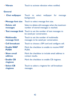 Page 4342
•	
Vibrate Touch to activate vibration when notified.
General •	  Chat wallpaper Touch to select wallpaper for message 
background.
•	 Message font size Touch to select message font size.
•	 Delete old 
messages Select to delete old messages when the maximum 
number of stored messages is reached.
•	 Text message limit Touch to set the number of text messages to 
be saved per conversation.
•	 Multimedia 
message limit Touch to set the number of multimedia 
messages to be saved per conversation.
•	 Cell...