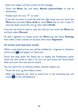 Page 4544
• 
Enter the subject and the content of the message.
•  Touch the Menu key and select Attach picture/video to add an 
attachment.
•  Finally, touch the icon 
 to send. 
•  If you do not want to send the mail out right away, you can touch the 
Menu key and select  Save draft or touch Back key to save a copy. To 
view the draft, touch the icon 
, then select Drafts.
If you do not want to send or save the mail, you can touch the Menu key 
and then select Discard.
To add a signature to emails, touch the...