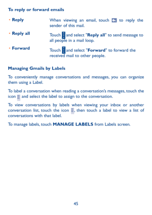 Page 4645
To reply or forward emails
•	 Reply 
When viewing an email, touch 
 to reply the 
sender of this mail.  
•	 Reply all 
Touch 
 and select "Reply all" to send message to 
all people in a mail loop.   
•	 Forward
Touch 
 and select "Forward" to forward the 
received mail to other people.
Managing Gmails by Labels
To conveniently manage conversations and messages, you can organize 
them using a Label.
To label a conversation when reading a conversation’s messages, touch the 
icon 
 and...