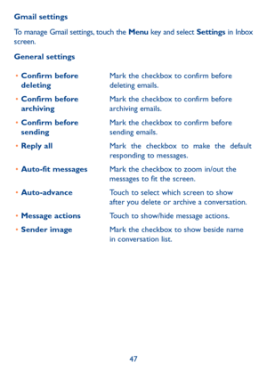 Page 4847
Gmail settings
To manage Gmail settings, touch the Menu key and select Settings 
in Inbox 
screen.
General settings
•	 Confirm before 
deleting Mark the checkbox to confirm before 
deleting emails.
•	 Confirm before 
archiving Mark the checkbox to confirm before 
archiving emails.
•	 Confirm before 
sending Mark the checkbox to confirm before 
sending emails.
•	 Reply all Mark the checkbox to make the default 
responding to messages.
•	 Auto-fit messages Mark the checkbox to zoom in/out the 
messages...