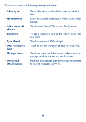 Page 4948
Touch an account, the following settings will show:
•	 Inbox type To set this inbox as the default one or priority 
one.
•	 Notifications Select to activate notification when a new email 
arrives.
•	 Inbox sound & 
vibrate Touch to set Sound, Vibrate and Notify once.
•	 Signature To add a signature text to the end of each mail 
you send.
•	 Sync Gmail Touch to turn on/off Gmail sync.
•	 Days of mail to 
sync Touch to set the duration of days for mail sync.
•	 Manage labels Touch to open the Label...