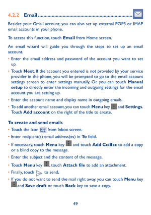 Page 5049
4.2.2 Email .....................................................................
Besides your Gmail account, you can also set up external POP3 or IMAP 
email accounts in your phone.
To access this function, touch Email from Home screen.
An email wizard will guide you through the steps to set up an email 
account.
• Enter the email address and password of the account you want to set 
up.
•  Touch  Next. If the account you entered is not provided by your service 
provider in the phone, you will be...