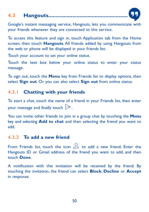 Page 5150
4.3 Hangouts .....................................................
Google's instant messaging service, Hangouts, lets you communicate with 
your friends whenever they are connected to this service. 
To access this feature and sign in, touch Application tab from the Home 
screen, then touch Hangouts. All friends added by using Hangouts from 
the web or phone will be displayed in your friends list.
Touch your account to set your online status.
Touch the text box below your online status to enter...