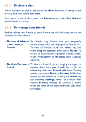 Page 5251
4.3.3 To close a chat
When you want to end a chat, touch the Menu key from Chatting screen 
directly, and then select End chat.
If you want to end all chats, touch the Menu key and select  End all chats 
from Friends list screen.
4.3.4  To manage your friends
Besides adding new friends to your friends list, the following actions are 
available for your choice:
•	 To view all friends/ 
most popular 
friends By default, only friends that you frequently 
communicate with are displayed in Friends list....