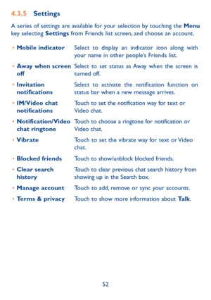 Page 5352
4.3.5 Settings
A series of settings are available for your selection by touching the Menu 
key selecting Settings from Friends list screen, and choose an account.
•	 Mobile indicator Select to display an indicator icon along with 
your name in other people’s Friends list.
•	 Away when screen 
off Select to set status as Away when the screen is 
turned off.
•	 Invitation 
notifications Select to activate the notification function on 
status bar when a new message arrives. 
•	 IM/Video chat...