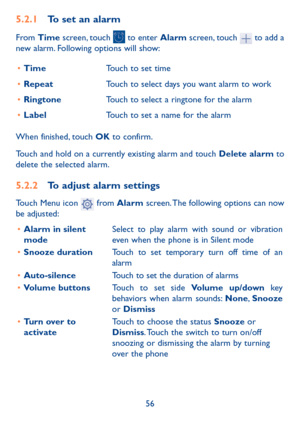 Page 5756
5.2.1 To set an alarm
From Time screen, touch  to enter Alarm screen, touch  to add a 
new alarm. Following options will show:
•	 Time Touch to set time
•	 Repeat Touch to select days you want alarm to work
•	 Ringtone Touch to select a ringtone for the alarm
•	 Label Touch to set a name for the alarm
When finished, touch OK to confirm.
Touch and hold on a currently existing alarm and touch  Delete alarm to 
delete the selected alarm.
5.2.2  To adjust alarm settings
Touch Menu icon  from Alarm screen....