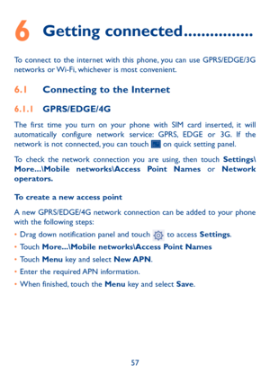 Page 5857
6 Getting connected ................
To connect to the internet with this phone, you can use GPRS/EDGE/3G 
networks or Wi-Fi, whichever is most convenient.
6.1 Connecting to the Internet
6.1.1  GPRS/EDGE/4G
The first time you turn on your phone with SIM card inserted, it will 
automatically configure network service: GPRS, EDGE or 3G. If the 
network is not connected, you can touch 
 on quick setting panel.
To check the network connection you are using, then touch Settings\
More...\Mobile...