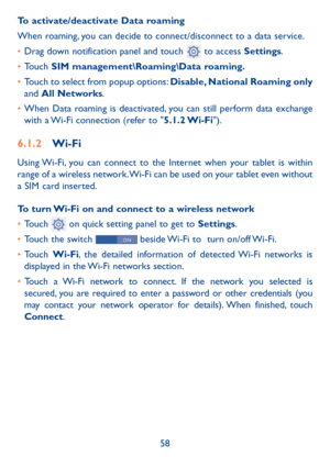 Page 5958
To activate/deactivate Data roaming
When roaming, you can decide to connect/disconnect to a data service. 
• 
Drag down notification panel and touch 
 to access Settings.
•  Touch SIM management\Roaming\Data roaming.
•  Touch to select from popup options: Disable, National Roaming  only 
and  All Networks.
•  When Data roaming is deactivated, you can still perform data exchange 
with a Wi-Fi connection (refer to "5.1.2 Wi-Fi").
6.1.2  Wi-Fi
Using Wi-Fi, you can connect to the Internet when...