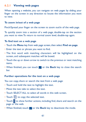 Page 6261
6.2.1 Viewing web pages
When opening a website, you can navigate on web pages by sliding your 
finger on the screen in any direction to locate the information you want 
to view.
To zoom in/out of a web page
Pinch/Spread your finger on the screen to zoom out/in of the web page. 
To quickly zoom into a section of a web page, double-tap on the section 
you want to view. To return to normal zoom level, double-tap again.
To find text on a web page
• Touch the Menu key from web page screen, then select Find...