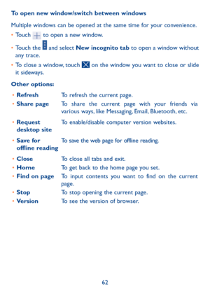 Page 6362
To open new window/switch between windows
Multiple windows can be opened at the same time for your convenience.
• 
Touch 
 to open a new window.
•  Touch the 
 and select New incognito tab to open a window without 
any trace.
•  To close a window, touch 
 on the window you want to close or slide 
it sideways.
Other options: •	 Refresh To refresh the current page.
•	 Share page To share the current page with your friends via 
various ways, like Messaging, Email, Bluetooth, etc.
•	 Request 
desktop site...