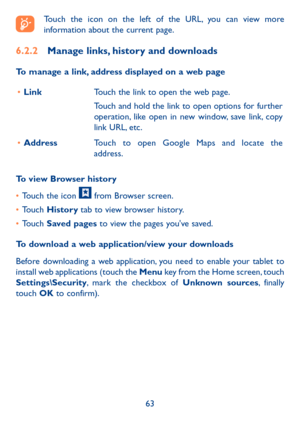 Page 6463
Touch the icon on the left of the URL, you can view more 
information about the current page. 
6.2.2 Manage links, history and downloads
To manage a link, address displayed on a web page
•	 Link Touch the link to open the web page.
Touch and hold the link to open options for further 
operation, like open in new window, save link, copy 
link URL, etc.
•	 Address Touch to open Google Maps and locate the 
address.
To view Browser history
•  Touch the icon 
 from Browser screen.
•  Touch  History tab to...