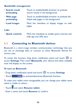 Page 6968
Bandwidth management
•	
Search result 
preloading Touch to enable/disable browser to preload 
search results in the background.
•	 Web page 
preloading Touch to enable/disable browser to preload the 
linked web pages in the background.
•	 Load images Mark the checkbox to display images on web 
pages.
Labs
•	 Quick controls Mark the checkbox to enable quick controls and 
hide app and URL bars. 
6.3 Connecting to Bluetooth devices 
Bluetooth is a short-range wireless communication technology that you...