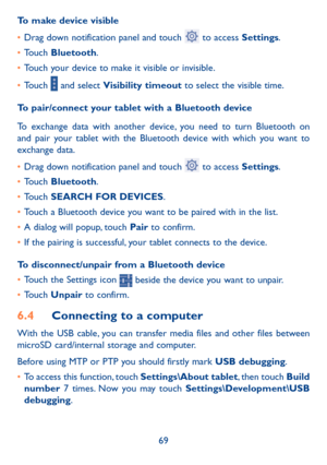 Page 7069
To make device visible
• 
Drag down notification panel and touch 
 to access Settings.
•  Touch  Bluetooth.
•  Touch your device to make it visible or invisible.
•  Touch 
 and select Visibility timeout to select the visible time.
To pair/connect your tablet with a Bluetooth device 
To exchange data with another device, you need to turn Bluetooth on 
and pair your tablet with the Bluetooth device with which you want to 
exchange data.
•  Drag down notification panel and touch 
 to access Settings.
•...