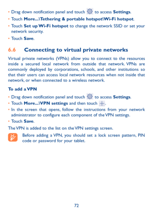 Page 7372
• 
Drag down notification panel and touch 
 to access Settings.
•  Touch More...\Tethering & portable hotspot\Wi-Fi hotspot.
•  Touch  Set up Wi-Fi hotspot to change the network SSID or set your 
network security.
•  Touch  Save.
6.6  Connecting to virtual private networks
Virtual private networks (VPNs) allow you to connect to the resources 
inside a secured local network from outside that network. VPNs are 
commonly deployed by corporations, schools, and other institutions so 
that their users can...