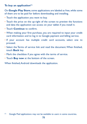 Page 7978
To buy an application
(1)
On 
Google Play Store, some applications are labeled as free, while some 
of them are to be paid for before downloading and installing.
•  Touch the application you want to buy.
•  Touch the price on the up-right of the screen to preview the functions 
and data the application can access on your tablet if you install it.
•  Touch  Continue to confirm.
•  When making your first purchase, you are required to input your credit 
card information and to log in to Google payment...