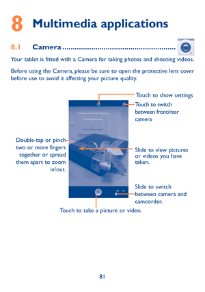 Page 8281
8 Multimedia applications
8.1 Camera .......................................................
Your tablet is fitted with a Camera for taking photos and shooting videos.
Before using the Camera, please be sure to open the protective lens cover 
before use to avoid it affecting your picture quality.
Slide to view pictures 
or videos you have 
taken.
Touch to take a picture or video. Slide to switch 
between camera and 
camcorder.
Touch to show settings
Double-tap or pinch  two or more fingers  together...