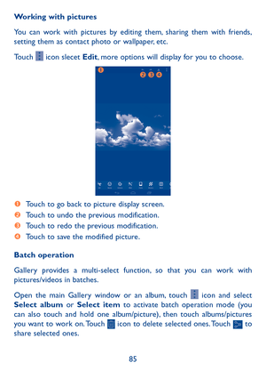 Page 8685
Working with pictures
You can work with pictures by editing them, sharing them with friends, 
setting them as contact photo or wallpaper, etc.
Touch 
 icon slecet Edit, more options will display for you to choose.




  Touch to go back to picture display screen.
  Touch to undo the previous modification.
  Touch to redo the previous modification.
  Touch to save the modified picture.
Batch operation
Gallery provides a multi-select function, so that you can work with 
pictures/videos in...