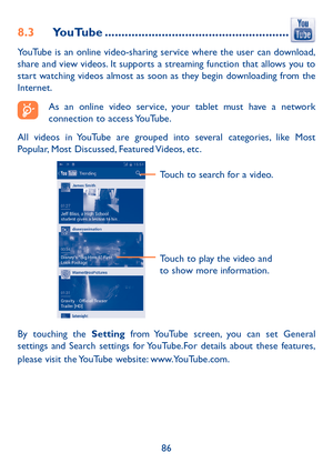 Page 8786
8.3 YouTube .......................................................
YouTube is an online video-sharing service where the user can download, 
share and view videos. It supports a streaming function that allows you to 
start watching videos almost as soon as they begin downloading from the 
Internet.
As an online video service, your tablet must have a network 
connection to access YouTube.
All videos in YouTube are grouped into several categories, like Most 
Popular, Most Discussed, Featured Videos,...