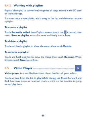 Page 9089
8.4.2 Working with playlists
Playlists allow you to conveniently organize all songs stored in the SD card 
or tablet storage.
You can create a new playlist, add a song to the list, and delete or rename 
a playlist.
To create a playlist 
Touch Recently added from Playlists screen, touch the 
 icon and then 
select  Save as playlist, enter the name and finally touch Save . 
To delete a playlist 
Touch and hold a playlist to show the menu, then touch Delete. 
To rename a playlist 
Touch and hold a...