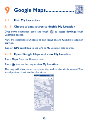 Page 9190
9 Google Maps ....................
9.1 Get My Location
9.1.1  Choose a data source to decide My Location
Drag down notification panel and touch  to access Settings, touch 
Location access.
Mark the checkbox of  Access to my location  and Google's location 
service.
Turn on GPS satellites to set GPS as My Location data source.
9.1.2  Open Google Maps and view My Location
Touch Maps from the Home screen.
Touch 
 icon on the map to view My Location. 
The map will then center on a blue dot with a blue...