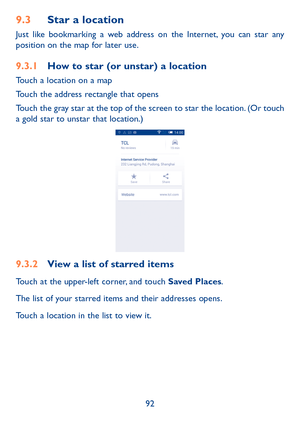 Page 9392
9.3 Star a location
Just like bookmarking a web address on the Internet, you can star any 
position on the map for later use. 
9.3.1  How to star (or unstar) a location
Touch a location on a map
Touch the address rectangle that opens
Touch the gray star at the top of the screen to star the location. (Or touch 
a gold star to unstar that location.)
9.3.2 View a list of starred items
Touch at the upper-left corner, and touch Saved Places.
The list of your starred items and their addresses opens. 
Touch...