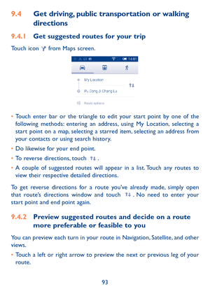 Page 9493
9.4 Get driving, public transportation or walking 
directions
9.4.1  Get suggested routes for your trip
Touch icon  from Maps screen.
• Touch enter bar or the triangle to edit your start point by one of the 
following methods: entering an address, using My Location, selecting a 
start point on a map, selecting a starred item, selecting an address from 
your contacts or using search history.
•  Do likewise for your end point. 
•  To reverse directions, touch 
.
•  A couple of suggested routes will...