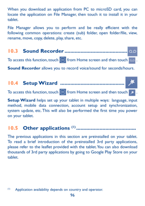 Page 9796
When you download an application from PC to microSD card, you can 
locate the application on File Manager, then touch it to install it in your 
tablet.
File Manager allows you to perform and be really efficient with the 
following common operations: create (sub) folder, open folder/file, view, 
rename, move, copy, delete, play, share, etc.
10.3 
Sound Recorder  ...........................................
To access this function, touch  from Home screen and then touch  .
Sound Recorder allows you to...