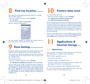 Page 122324
8   Find my location .........
To activate your phone’s global positioning using Wi-Fi or mobile 
data connection network:  
•	 Touch 
 on Quick setting bar to get to Settings.
•	 Touch  Location.
•	 Touch the switch 
 beside Location.
Find your location by opening Maps:
Use your wireless network to pinpoint your location within an 
accuracy as close as several meters (“street level”).
9 Data backup .................
This phone enables you to back up your phone’s settings and other 
application data...