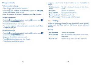 Page 407778
Manage bookmarks
To bookmark a web page
•	Open the web page you want to bookmark.
•	Touch the  icon and Save to bookmarks, or from the HISTORY screen, touch the star beside the URL.
•	Enter the name and the location if needed and touch OK to confirm.
To open a bookmark
•	Touch the  icon and Bookmarks, or touch the  icon and touch  to enter the BOOKMARKS screen.
•	Touch the bookmark you want to open.
•	You can also long press to display the options screen, then touch Open or Open in new tab.
To edit...