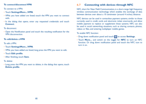 Page 448586
To  connect/disconnect VPN
To connect to a VPN:
•	Touch Settings\More...\VPN.
•	VPNs you have added are listed; touch the VPN you want to connect with.
•	In the dialog that opens, enter any requested credentials and touch Connect.
To disconnect:
•	Open the Notification panel and touch the resulting notification for the VPN disconnection.
To edit/delete a VPN
To edit a VPN:
•	Touch Settings\More...\VPN.
•	VPNs you have added are listed; long press the VPN you want to edit.
•	Touch Edit profile.
•...