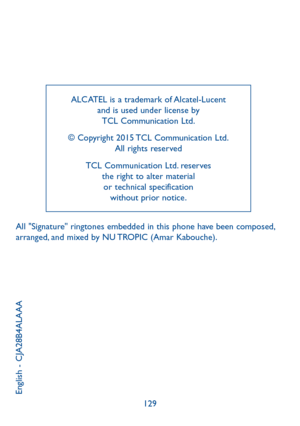 Page 66129
ALCATEL is a trademark of Alcatel-Lucent and is used under license by  TCL Communication Ltd. 
© Copyright 2015 TCL Communication Ltd.  All rights reserved
TCL Communication Ltd. reserves  the right to alter material  or technical specification  without prior notice.
English - CJA28B4ALAAA
All "Signature" ringtones embedded in this phone have been composed, arranged, and mixed by NU TROPIC (Amar Kabouche). 